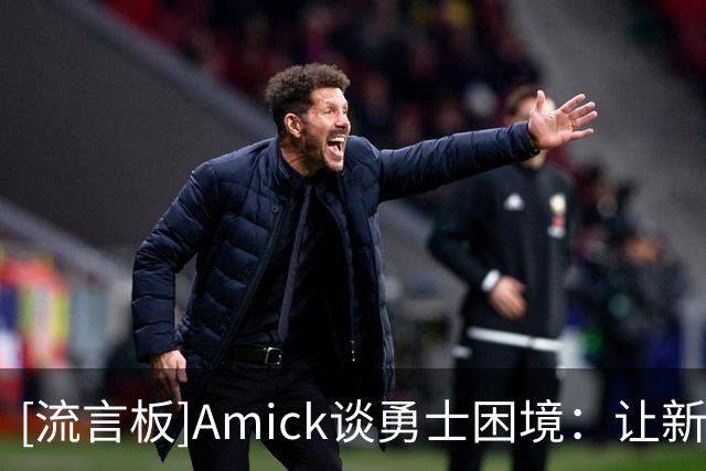 [流言板]Amick谈勇士困境：让新秀当第二得分点，既是夸奖也是警讯